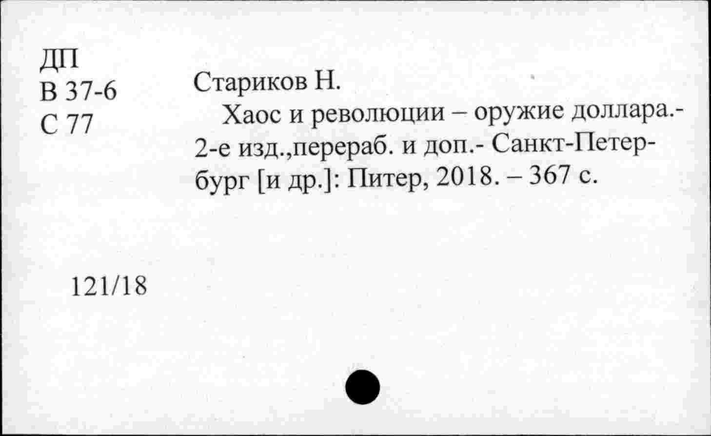 ﻿ДП
В 37-6
С 77
Стариков Н.
Хаос и революции - оружие доллара.-2-е изд.,перераб. и доп,- Санкт-Петербург [и др.]: Питер, 2018. - 367 с.
121/18